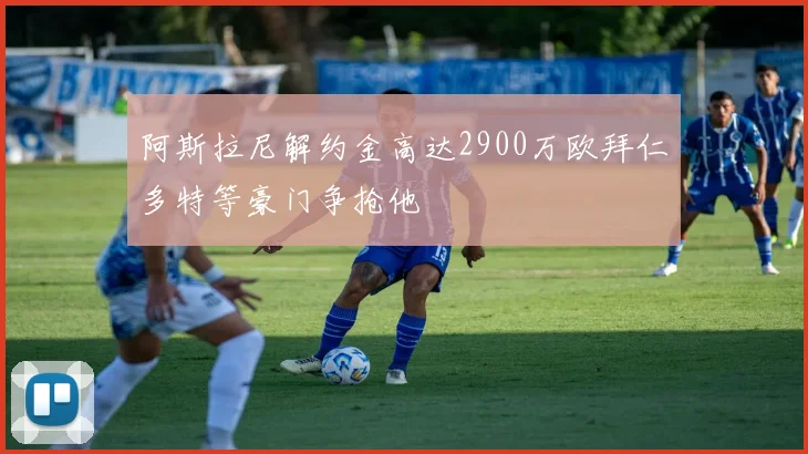 阿斯拉尼解约金高达2900万欧拜仁多特等豪门争抢他
