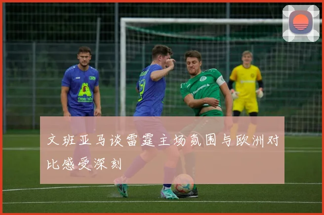 文班亚马谈雷霆主场氛围与欧洲对比感受深刻