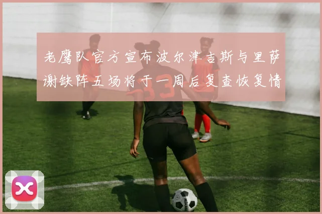 老鹰队官方宣布波尔津吉斯与里萨谢缺阵五场将于一周后复查恢复情况