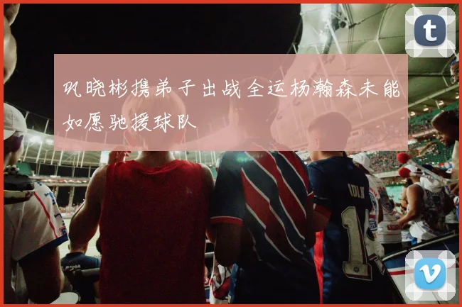 巩晓彬携弟子出战全运杨瀚森未能如愿驰援球队