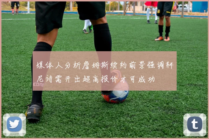 媒体人分析詹姆斯续约前景强调轩尼诗需开出超高报价才可成功