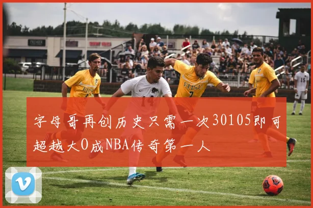 字母哥再创历史只需一次30105即可超越大O成NBA传奇第一人