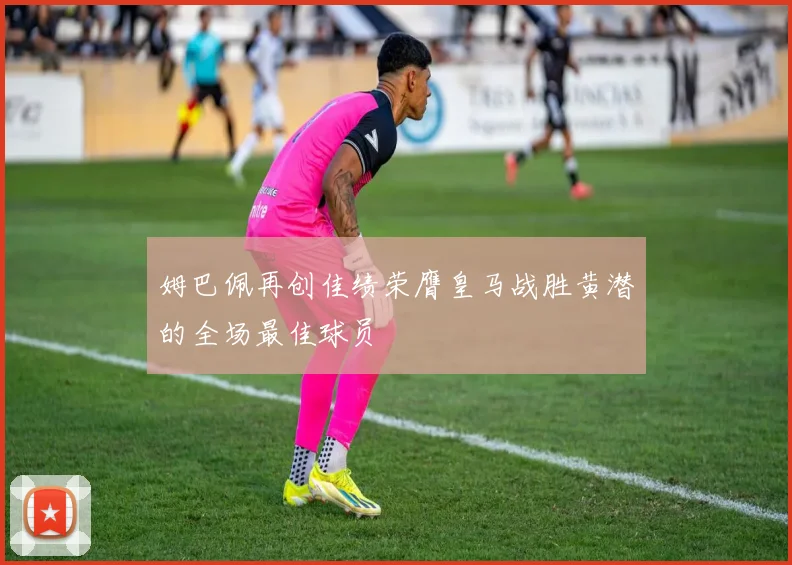 姆巴佩再创佳绩荣膺皇马战胜黄潜的全场最佳球员