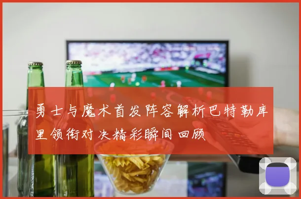 勇士与魔术首发阵容解析巴特勒库里领衔对决精彩瞬间回顾