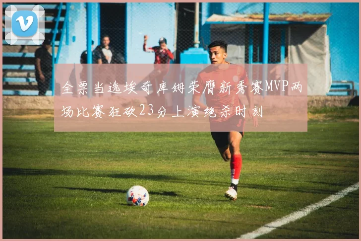 全票当选埃奇库姆荣膺新秀赛MVP两场比赛狂砍23分上演绝杀时刻