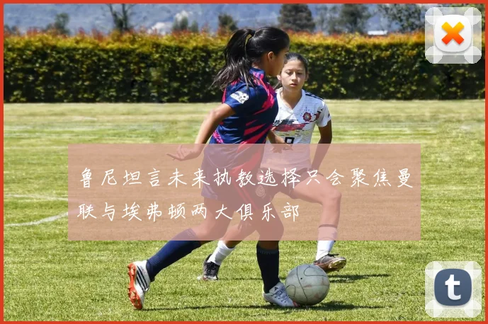 鲁尼坦言未来执教选择只会聚焦曼联与埃弗顿两大俱乐部