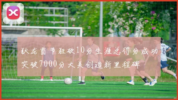 狄龙首节狂砍10分生涯总得分成功突破7000分大关创造新里程碑