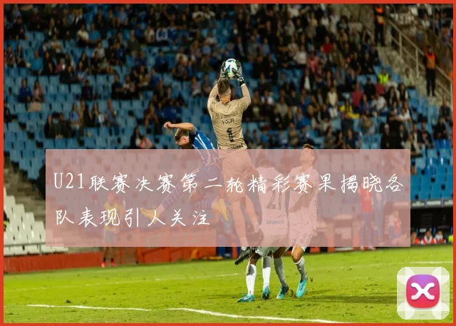 U21联赛决赛第二轮精彩赛果揭晓各队表现引人关注