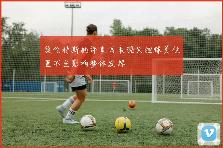 莫伦特斯批评皇马表现失控球员位置不当影响整体发挥