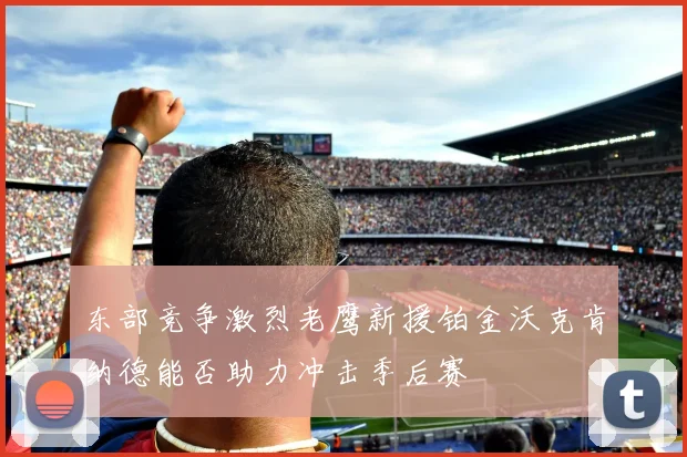 东部竞争激烈老鹰新援铂金沃克肯纳德能否助力冲击季后赛