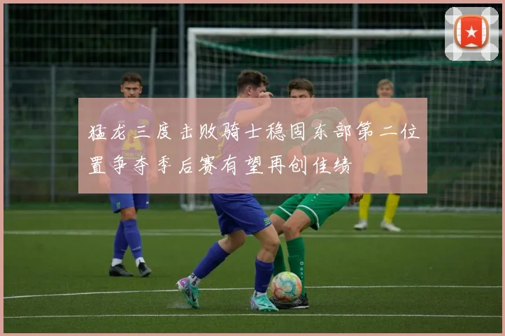 猛龙三度击败骑士稳固东部第二位置争夺季后赛有望再创佳绩