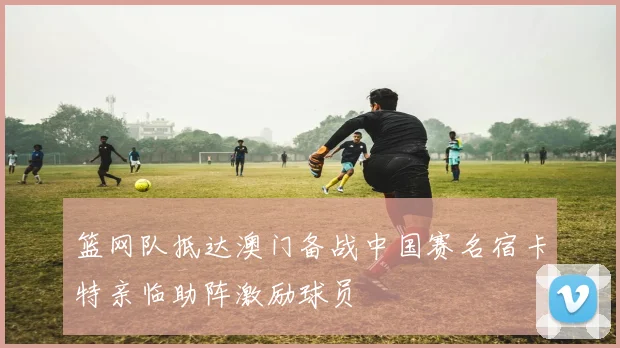 篮网队抵达澳门备战中国赛名宿卡特亲临助阵激励球员