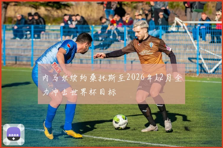 内马尔续约桑托斯至2026年12月全力冲击世界杯目标