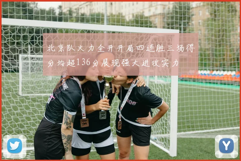 北京队火力全开开局四连胜三场得分均超136分展现强大进攻实力