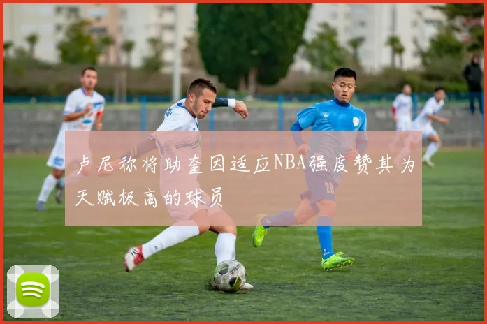卢尼称将助奎因适应NBA强度赞其为天赋极高的球员