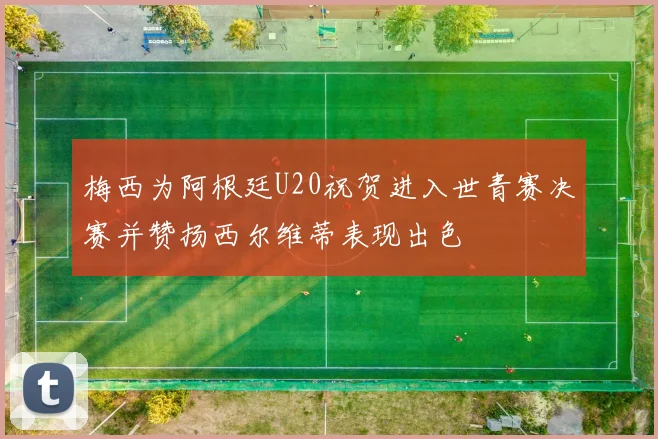 梅西为阿根廷U20祝贺进入世青赛决赛并赞扬西尔维蒂表现出色