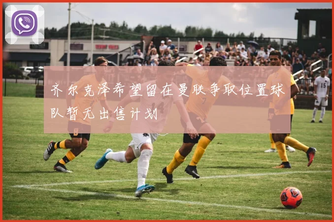 齐尔克泽希望留在曼联争取位置球队暂无出售计划