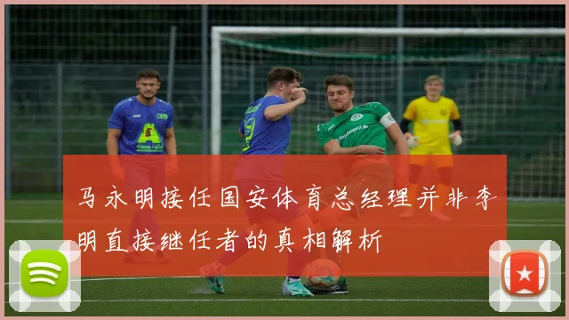 马永明接任国安体育总经理并非李明直接继任者的真相解析