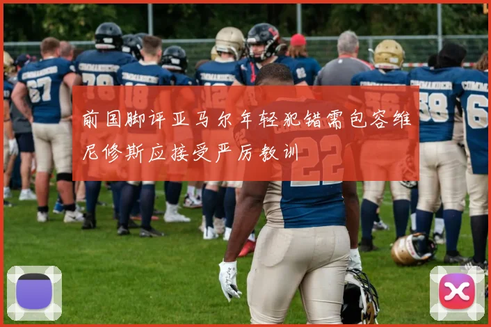 前国脚评亚马尔年轻犯错需包容维尼修斯应接受严厉教训