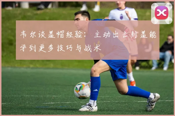 韦尔谈盖帽经验：主动出击封盖能学到更多技巧与战术