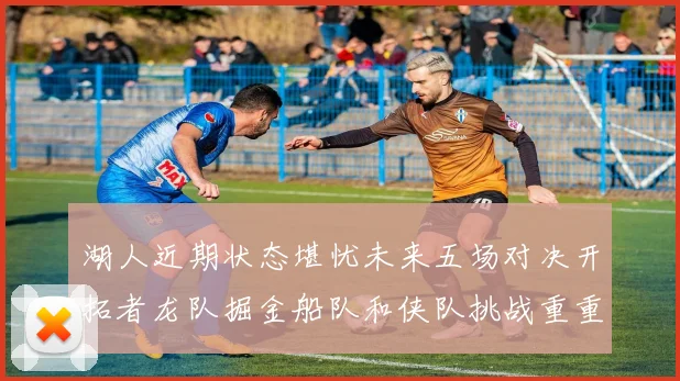 湖人近期状态堪忧未来五场对决开拓者龙队掘金船队和侠队挑战重重