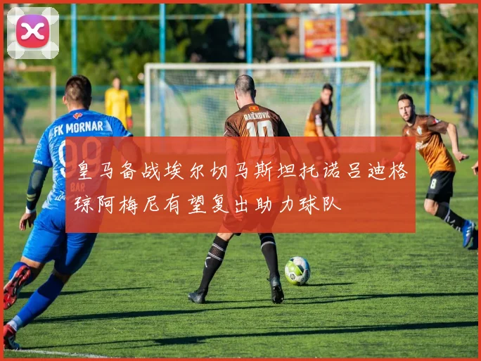 皇马备战埃尔切马斯坦托诺吕迪格琼阿梅尼有望复出助力球队