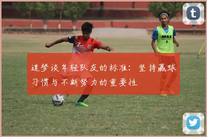 追梦谈年轻队友的标准：坚持赢球习惯与不断努力的重要性