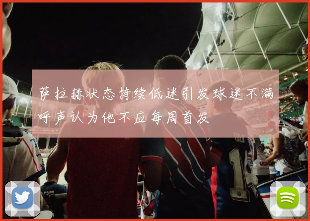 萨拉赫状态持续低迷引发球迷不满呼声认为他不应每周首发