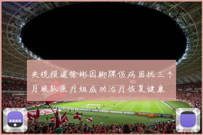 央视报道徐彬因脚踝伤病困扰三个月狼队医疗组成功治疗恢复健康