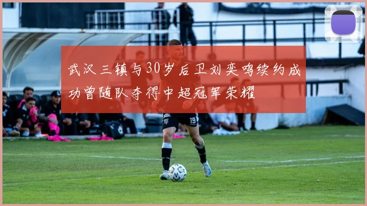 武汉三镇与30岁后卫刘奕鸣续约成功曾随队夺得中超冠军荣耀