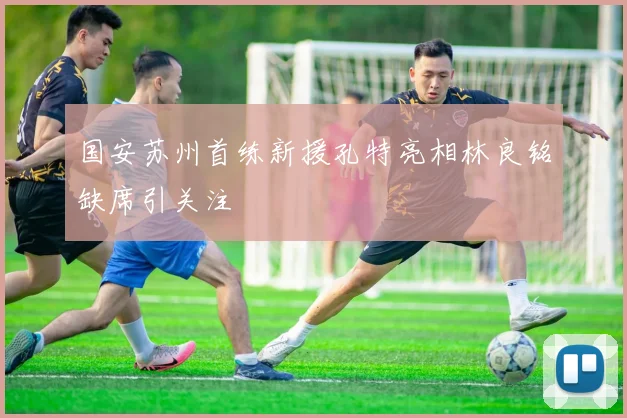 国安苏州首练新援孔特亮相林良铭缺席引关注