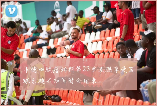 韦德回顾詹姆斯第23季表现享受篮球乐趣不知何时会结束