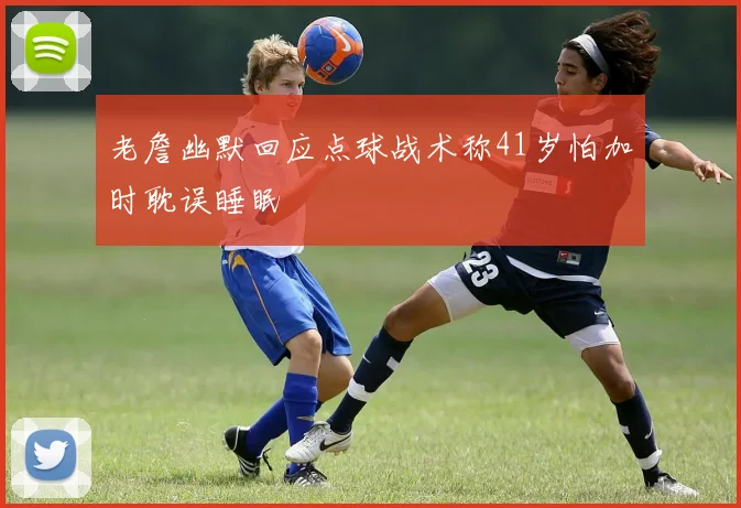 老詹幽默回应点球战术称41岁怕加时耽误睡眠