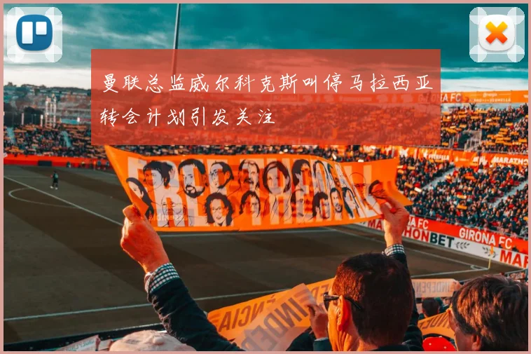 曼联总监威尔科克斯叫停马拉西亚转会计划引发关注