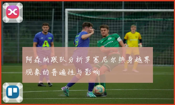 阿森纳跟队分析罗塞尼尔热身越界现象的普遍性与影响