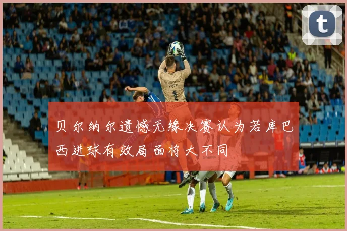 贝尔纳尔遗憾无缘决赛认为若库巴西进球有效局面将大不同