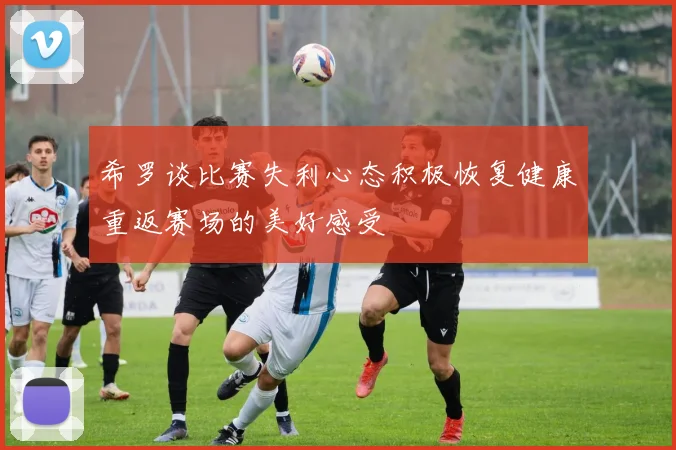 希罗谈比赛失利心态积极恢复健康重返赛场的美好感受