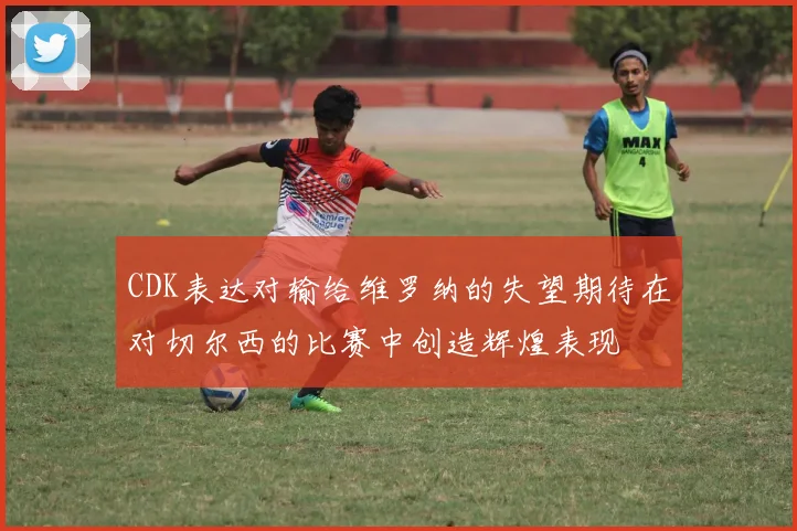 CDK表达对输给维罗纳的失望期待在对切尔西的比赛中创造辉煌表现