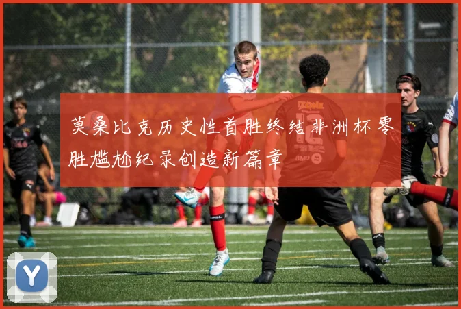 莫桑比克历史性首胜终结非洲杯零胜尴尬纪录创造新篇章