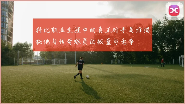 科比职业生涯中的真正对手是谁揭秘他与传奇球员的较量与竞争