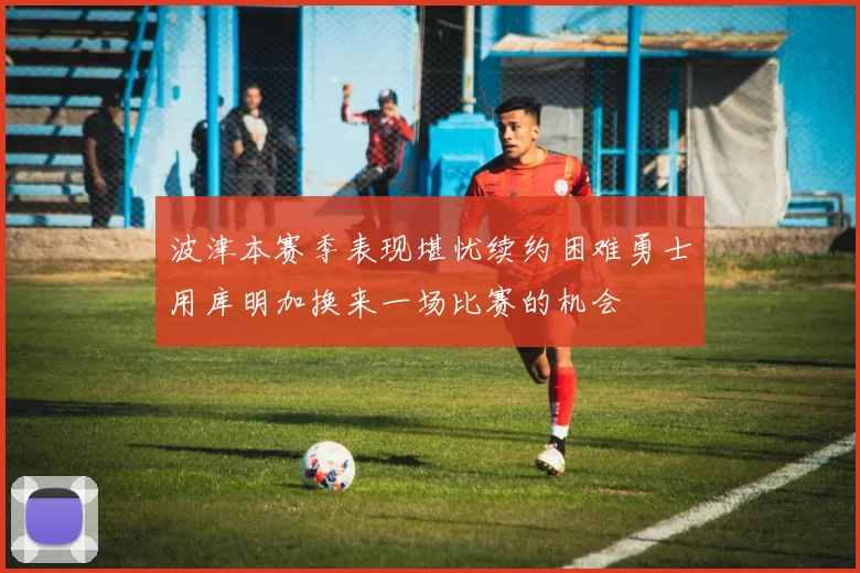 波津本赛季表现堪忧续约困难勇士用库明加换来一场比赛的机会