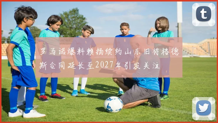 罗马诺爆料赖扬续约山东旧将格德斯合同延长至2027年引发关注