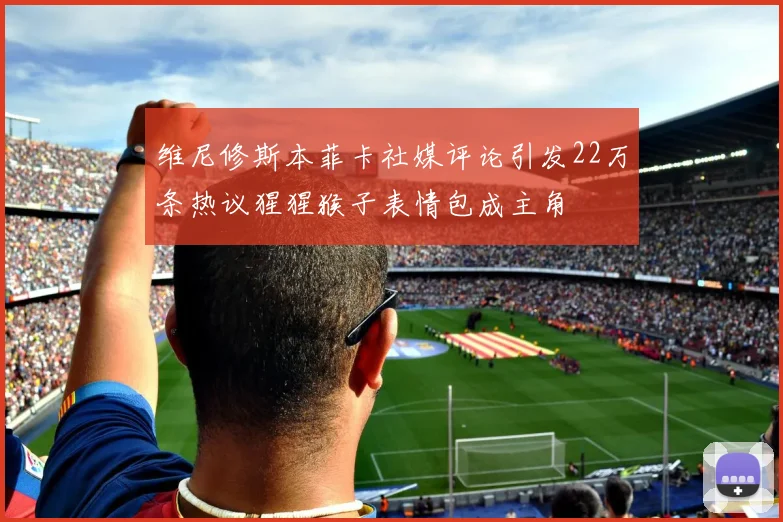 维尼修斯本菲卡社媒评论引发22万条热议猩猩猴子表情包成主角