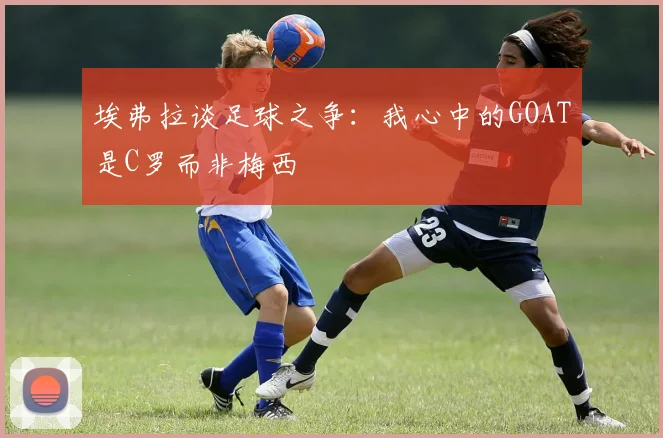 埃弗拉谈足球之争：我心中的GOAT是C罗而非梅西