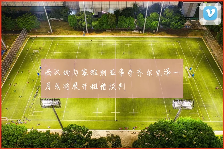 西汉姆与塞维利亚争夺齐尔克泽一月或将展开租借谈判