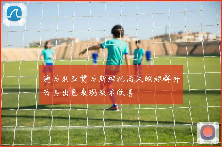 迪马利亚赞马斯坦托诺天赋超群并对其出色表现表示欣喜