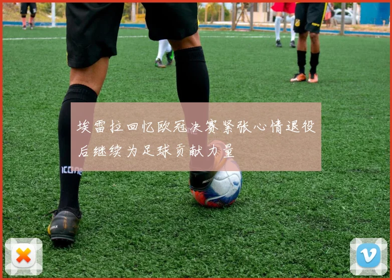 埃雷拉回忆欧冠决赛紧张心情退役后继续为足球贡献力量