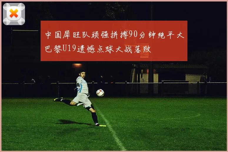 中国犀旺队顽强拼搏90分钟绝平大巴黎U19遗憾点球大战落败