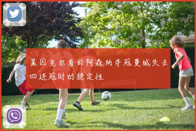 莱因克尔看好阿森纳夺冠曼城失去四连冠时的稳定性