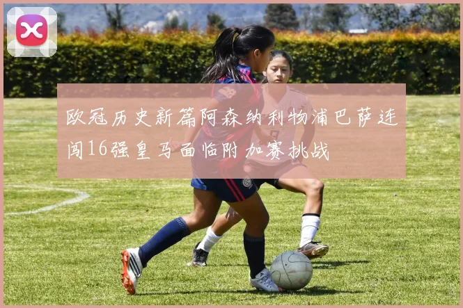 欧冠历史新篇阿森纳利物浦巴萨连闯16强皇马面临附加赛挑战